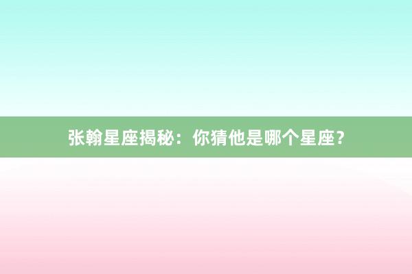 张翰星座揭秘：你猜他是哪个星座？