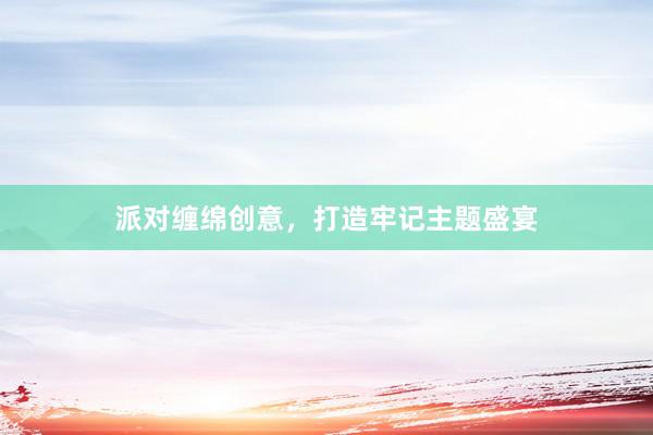 派对缠绵创意，打造牢记主题盛宴